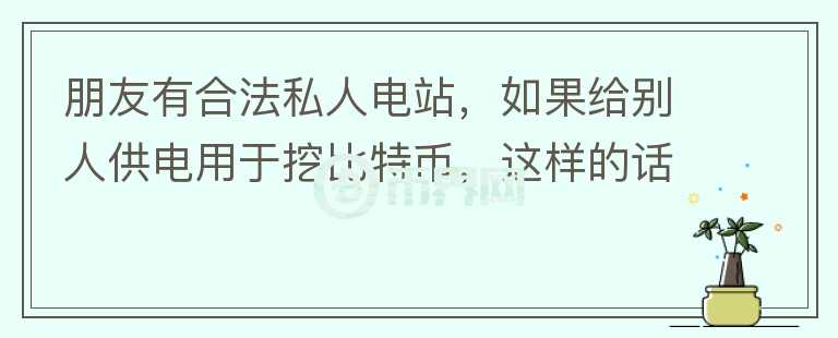 朋友有合法私人電站，如果給別人供電用于挖比特幣，這樣的話電站行為合法嗎？