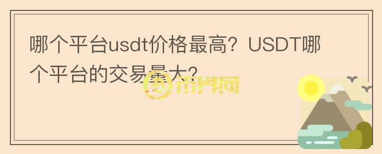 哪個平臺usdt價格最高？USDT哪個平臺的交易量大？
