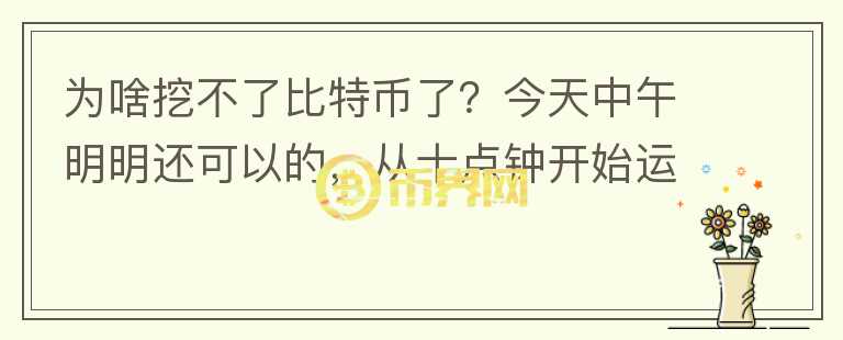 為啥挖不了比特幣了？今天中午明明還可以的，從十點(diǎn)鐘開始運(yùn)行挖礦程序了，重試了好多次，魚池一只顯示我？